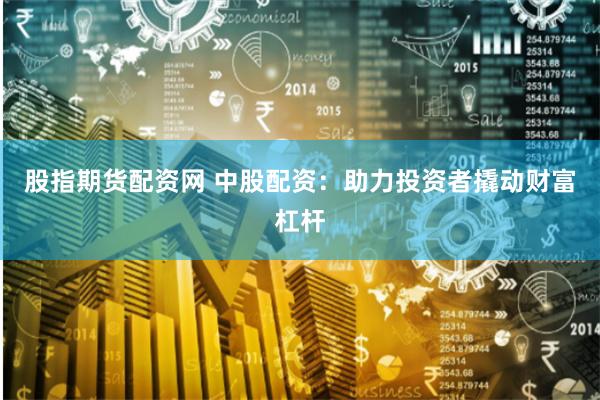 股指期货配资网 中股配资：助力投资者撬动财富杠杆