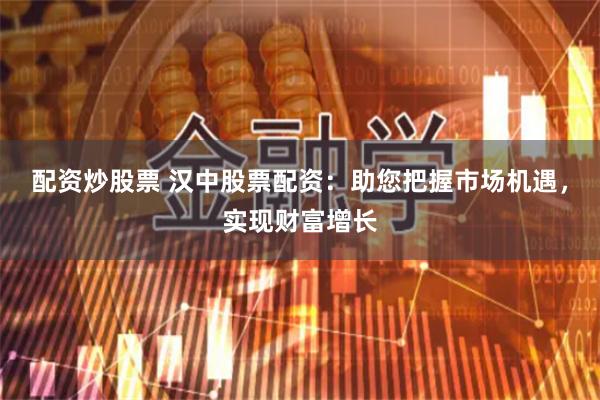 配资炒股票 汉中股票配资：助您把握市场机遇，实现财富增长