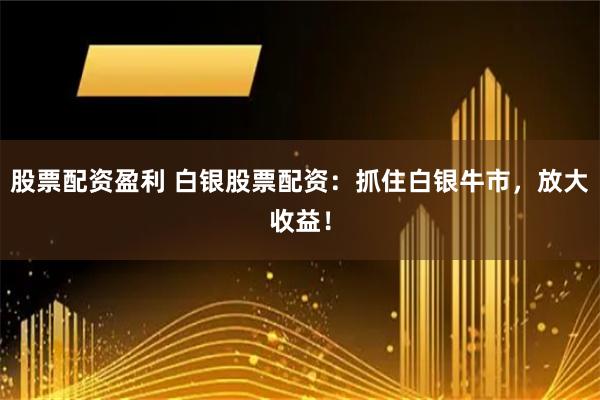 股票配资盈利 白银股票配资：抓住白银牛市，放大收益！