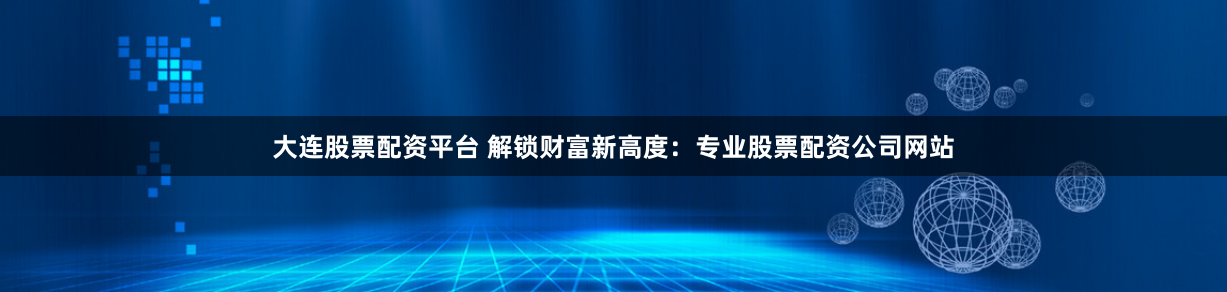 大连股票配资平台 解锁财富新高度：专业股票配资公司网站