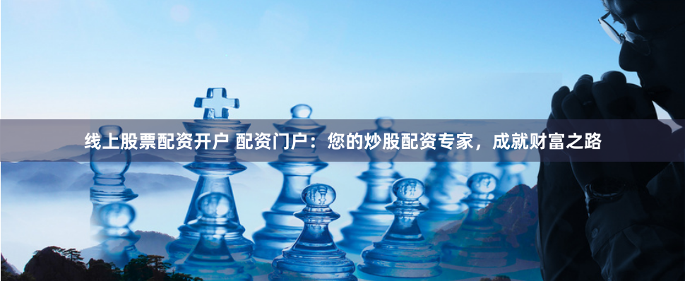 线上股票配资开户 配资门户：您的炒股配资专家，成就财富之路