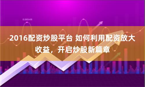 2016配资炒股平台 如何利用配资放大收益，开启炒股新篇章