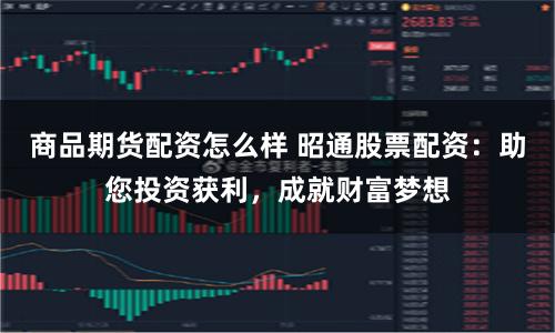 商品期货配资怎么样 昭通股票配资：助您投资获利，成就财富梦想