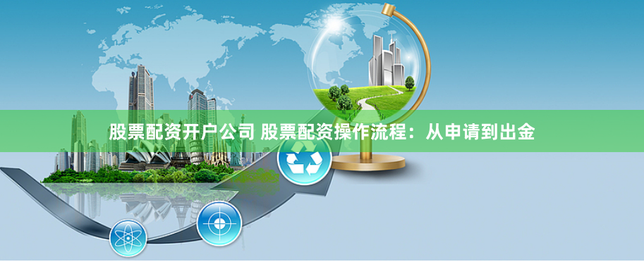 股票配资开户公司 股票配资操作流程：从申请到出金